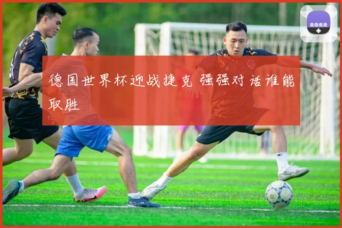 德国世界杯迎战捷克 强强对话谁能取胜