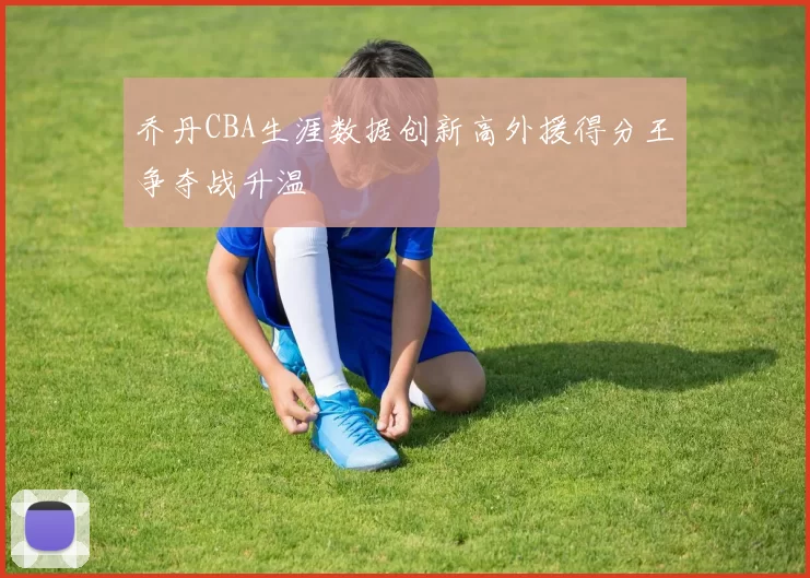 乔丹CBA生涯数据创新高外援得分王争夺战升温