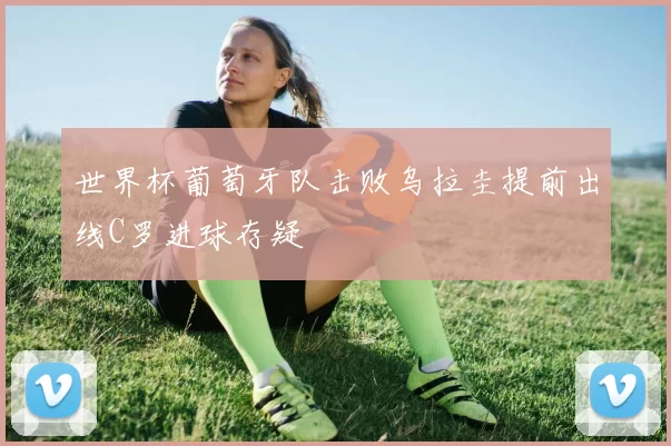 世界杯葡萄牙队击败乌拉圭提前出线C罗进球存疑