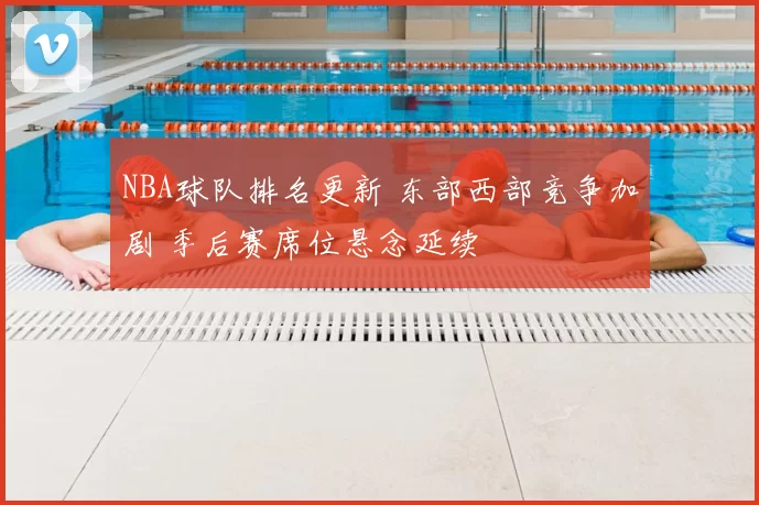 NBA球队排名更新 东部西部竞争加剧 季后赛席位悬念延续