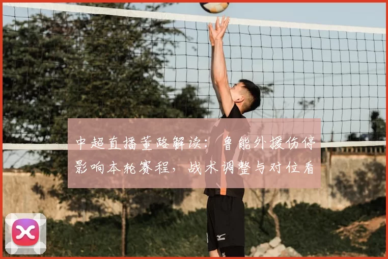 中超直播董路解读：鲁能外援伤停影响本轮赛程，战术调整与对位看点