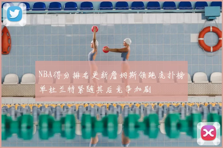 NBA得分排名更新詹姆斯领跑虎扑榜单杜兰特紧随其后竞争加剧