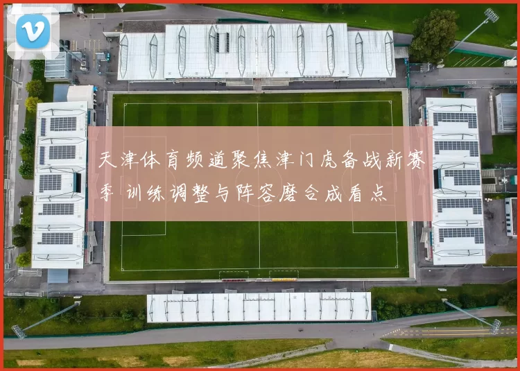 天津体育频道聚焦津门虎备战新赛季 训练调整与阵容磨合成看点
