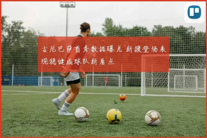 古厄巴萨首秀数据曝光 新援登场表现稳健成球队新看点