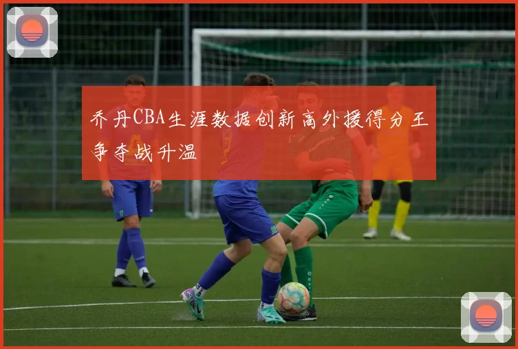 乔丹CBA生涯数据创新高外援得分王争夺战升温