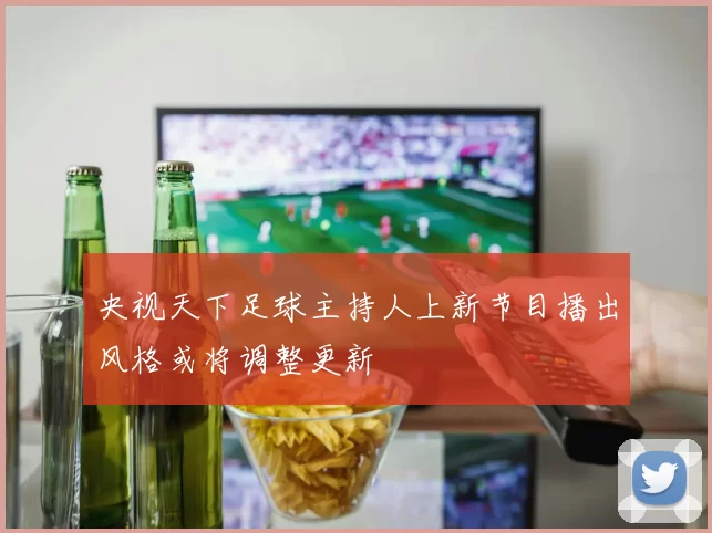 央视天下足球主持人上新节目播出风格或将调整更新