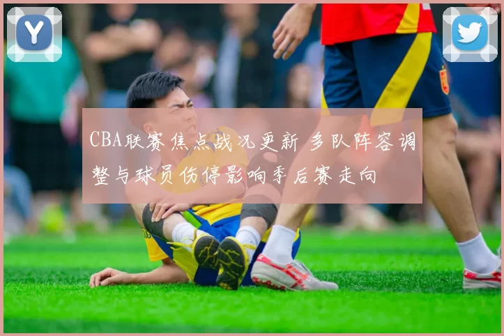 CBA联赛焦点战况更新 多队阵容调整与球员伤停影响季后赛走向