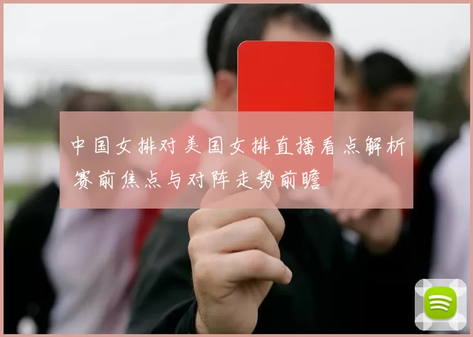 中国女排对美国女排直播看点解析 赛前焦点与对阵走势前瞻