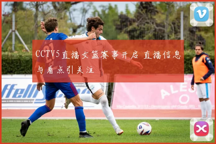 CCTV5直播女篮赛事开启 直播信息与看点引关注