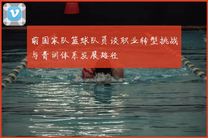 前国家队篮球队员谈职业转型挑战与青训体系发展路径