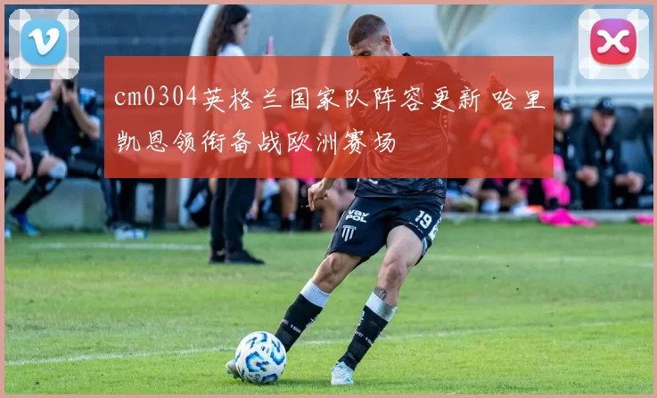 cm0304英格兰国家队阵容更新 哈里凯恩领衔备战欧洲赛场