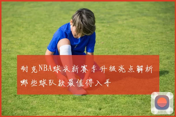 耐克NBA球衣新赛季升级亮点解析 哪些球队款最值得入手