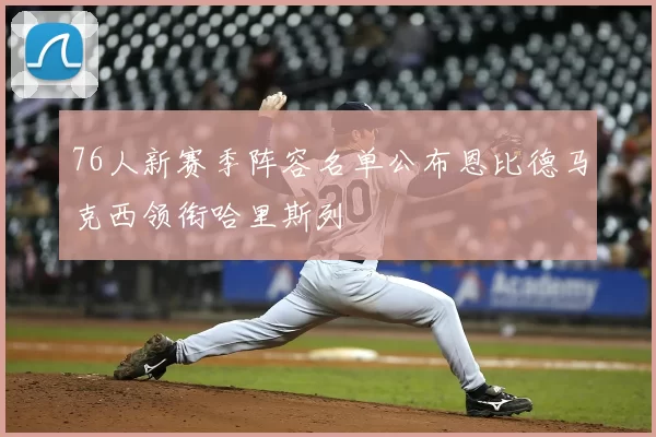 76人新赛季阵容名单公布恩比德马克西领衔哈里斯列