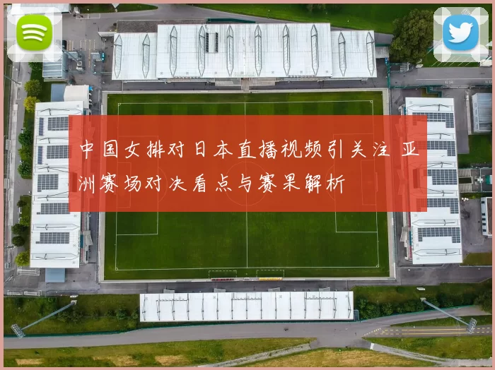 中国女排对日本直播视频引关注 亚洲赛场对决看点与赛果解析