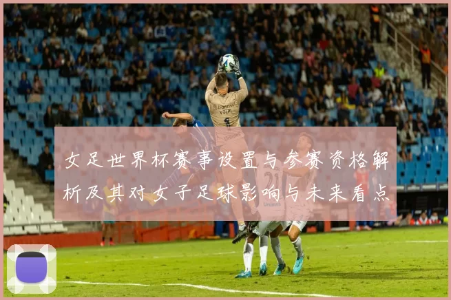 女足世界杯赛事设置与参赛资格解析及其对女子足球影响与未来看点