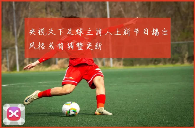 央视天下足球主持人上新节目播出风格或将调整更新