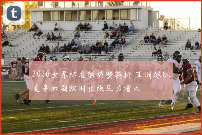 2026世界杯名额调整解析 亚洲球队竞争加剧欧洲出线压力增大