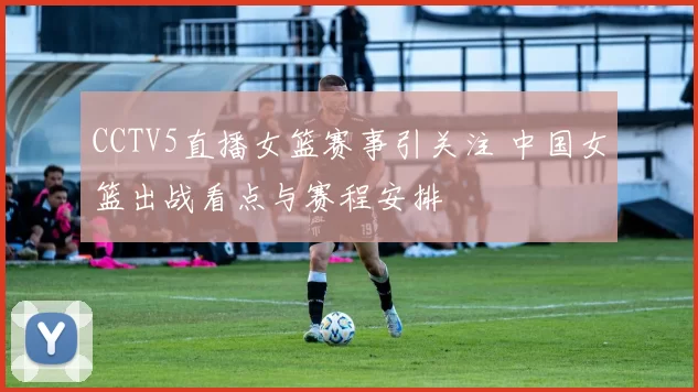 CCTV5直播女篮赛事引关注 中国女篮出战看点与赛程安排