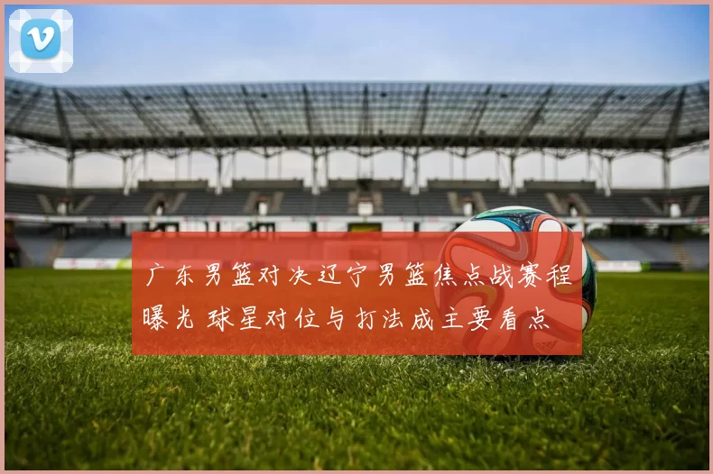 广东男篮对决辽宁男篮焦点战赛程曝光 球星对位与打法成主要看点