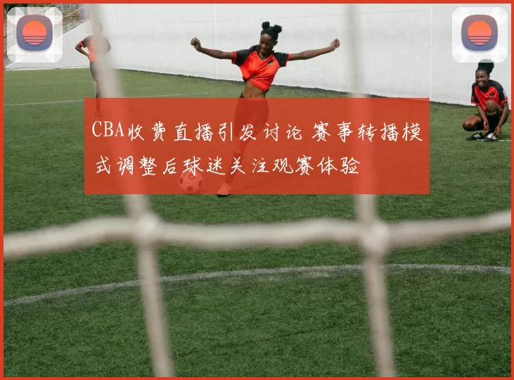 CBA收费直播引发讨论 赛事转播模式调整后球迷关注观赛体验