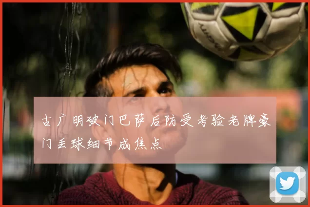 古广明破门巴萨后防受考验老牌豪门丢球细节成焦点