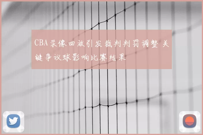CBA录像回放引发裁判判罚调整 关键争议球影响比赛结果