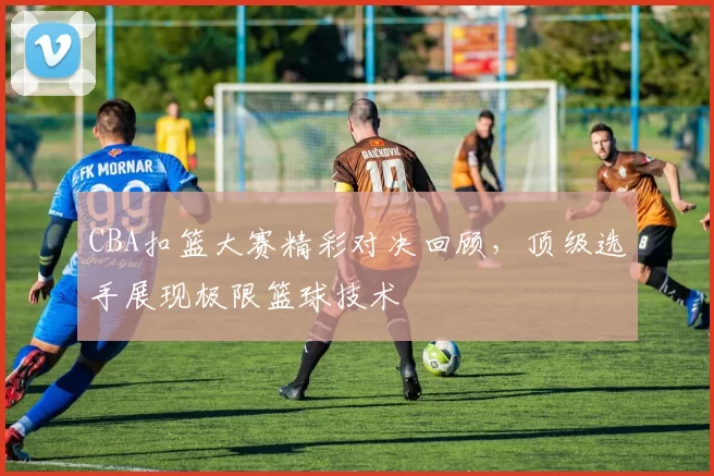 CBA扣篮大赛精彩对决回顾，顶级选手展现极限篮球技术