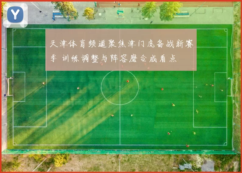 天津体育频道聚焦津门虎备战新赛季 训练调整与阵容磨合成看点