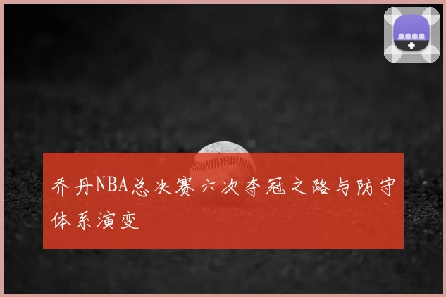 乔丹NBA总决赛六次夺冠之路与防守体系演变