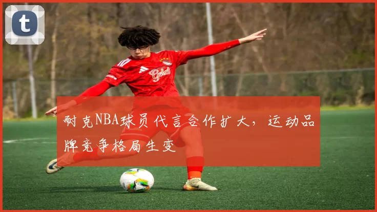 耐克NBA球员代言合作扩大，运动品牌竞争格局生变