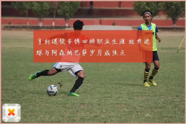 亨利退役专辑回顾职业生涯 经典进球与阿森纳巴萨岁月成焦点