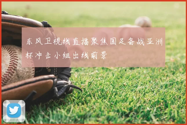 东风卫视线直播聚焦国足备战亚洲杯冲击小组出线前景