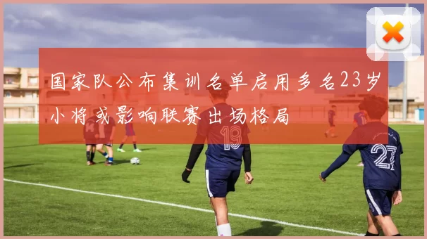 国家队公布集训名单启用多名23岁小将或影响联赛出场格局