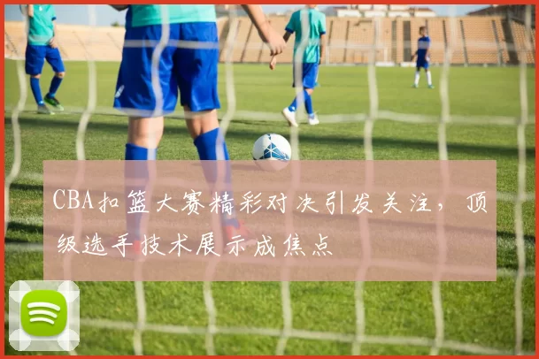 CBA扣篮大赛精彩对决引发关注，顶级选手技术展示成焦点