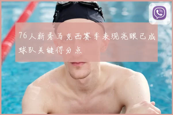 76人新秀马克西赛季表现亮眼已成球队关键得分点