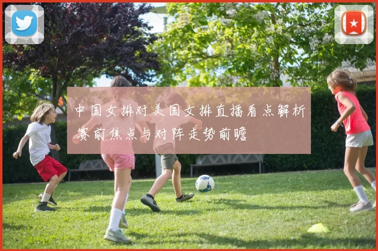 中国女排对美国女排直播看点解析 赛前焦点与对阵走势前瞻