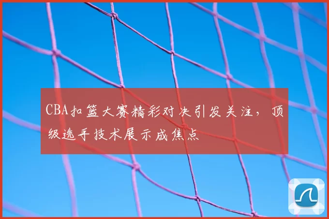 CBA扣篮大赛精彩对决引发关注，顶级选手技术展示成焦点