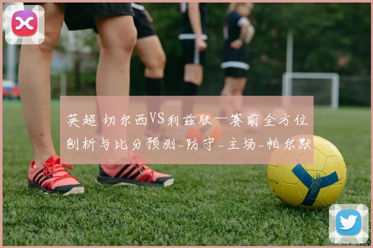 英超 切尔西VS利兹联—赛前全方位刨析与比分预测_防守_主场_帕尔默