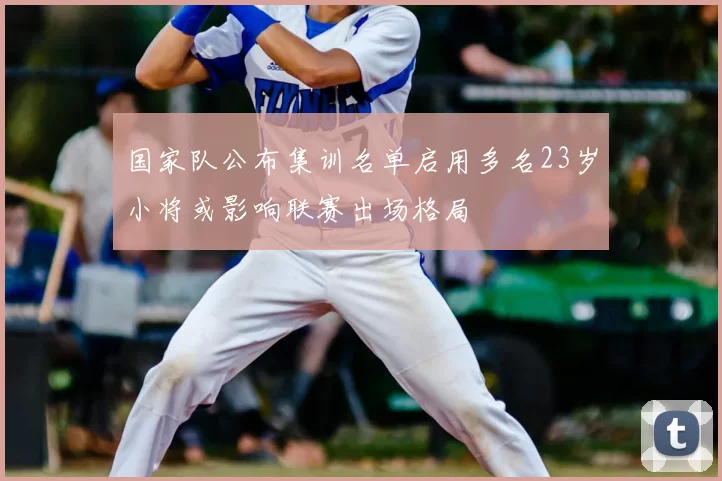 国家队公布集训名单启用多名23岁小将或影响联赛出场格局