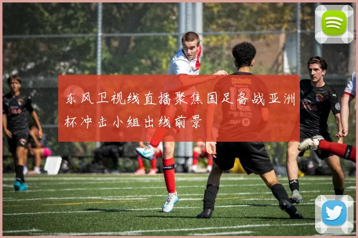 东风卫视线直播聚焦国足备战亚洲杯冲击小组出线前景