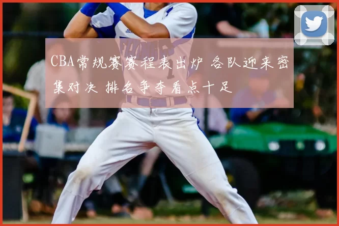 CBA常规赛赛程表出炉 各队迎来密集对决 排名争夺看点十足