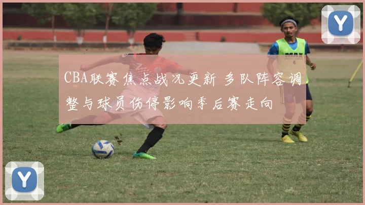 CBA联赛焦点战况更新 多队阵容调整与球员伤停影响季后赛走向