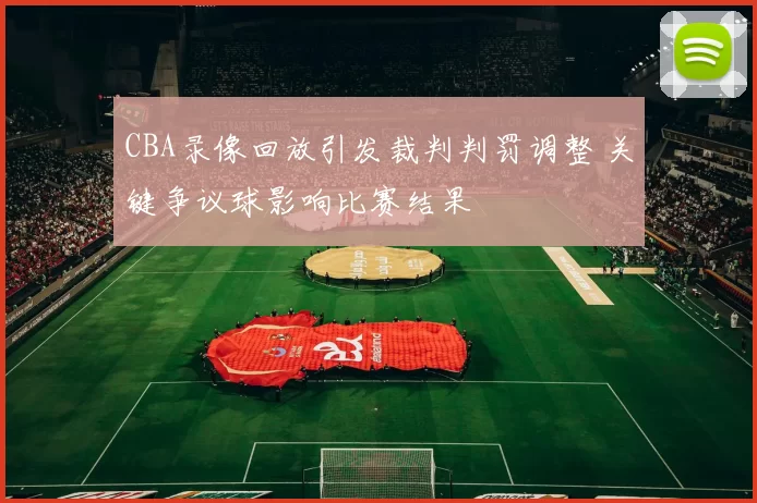 CBA录像回放引发裁判判罚调整 关键争议球影响比赛结果
