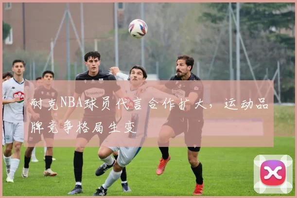 耐克NBA球员代言合作扩大，运动品牌竞争格局生变