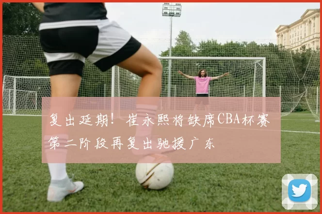 复出延期！崔永熙将缺席CBA杯赛 第二阶段再复出驰援广东