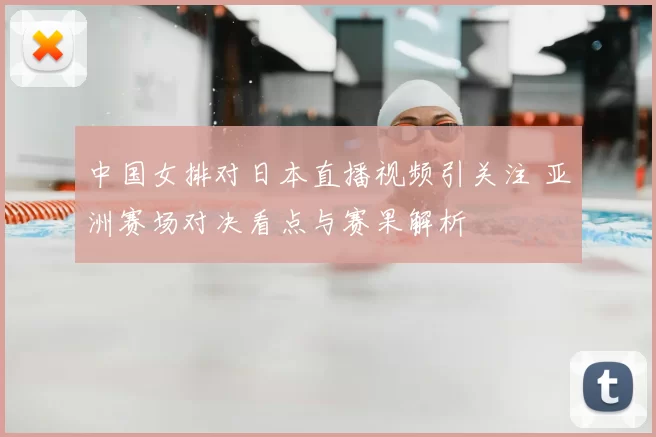 中国女排对日本直播视频引关注 亚洲赛场对决看点与赛果解析