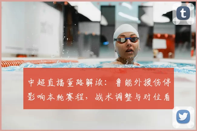 中超直播董路解读：鲁能外援伤停影响本轮赛程，战术调整与对位看点