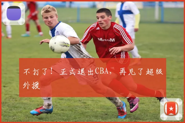 不打了！正式退出CBA，再见了超级外援