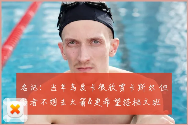 名记:当年乌度卡很欣赏卡斯尔 但后者不想去火箭&更希望搭档文班