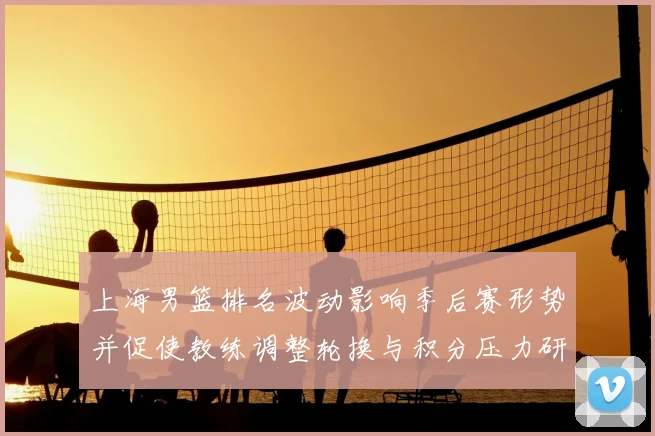 上海男篮排名波动影响季后赛形势并促使教练调整轮换与积分压力研判